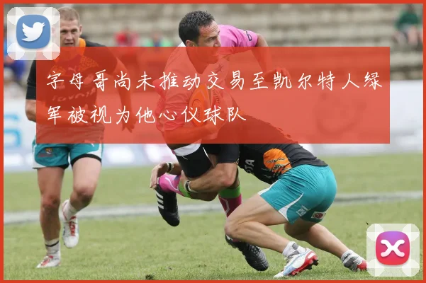 字母哥尚未推动交易至凯尔特人绿军被视为他心仪球队