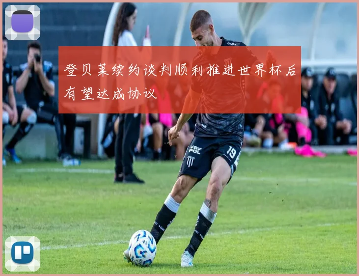 登贝莱续约谈判顺利推进世界杯后有望达成协议