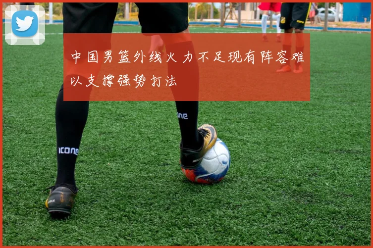 中国男篮外线火力不足现有阵容难以支撑强势打法