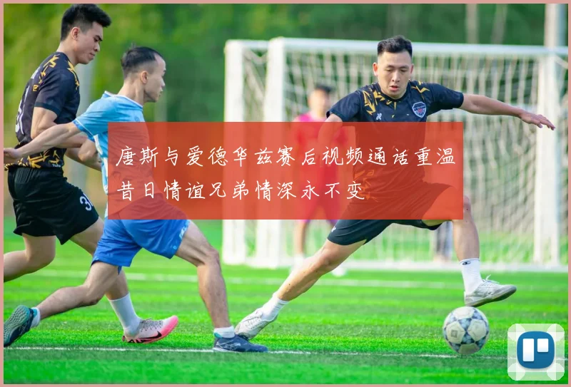 唐斯与爱德华兹赛后视频通话重温昔日情谊兄弟情深永不变