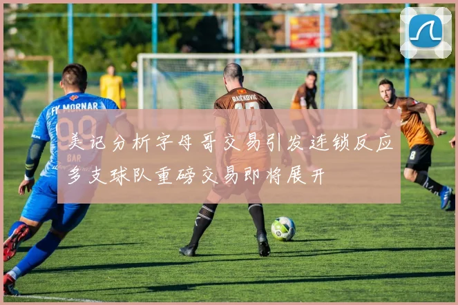 美记分析字母哥交易引发连锁反应多支球队重磅交易即将展开