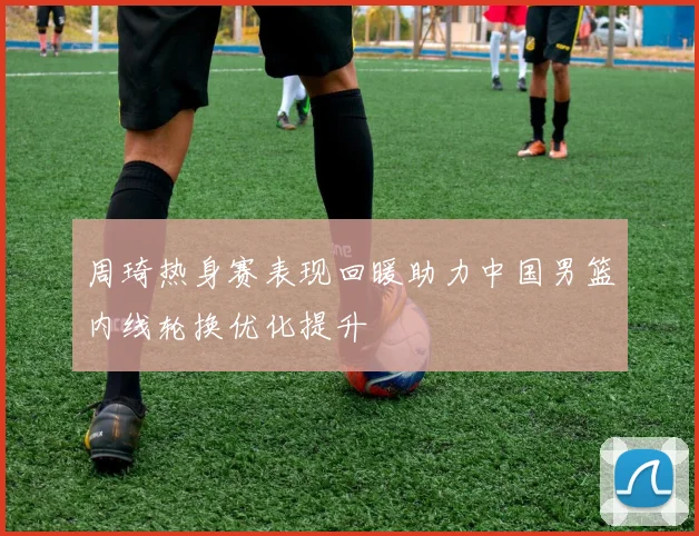 周琦热身赛表现回暖助力中国男篮内线轮换优化提升