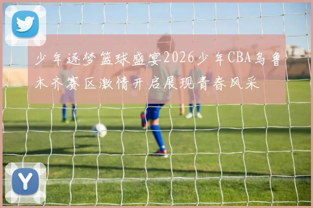 少年逐梦篮球盛宴2026少年CBA乌鲁木齐赛区激情开启展现青春风采