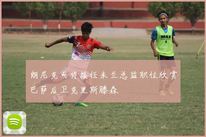 朗尼克或将接任米兰总监职位欣赏巴萨后卫克里斯滕森