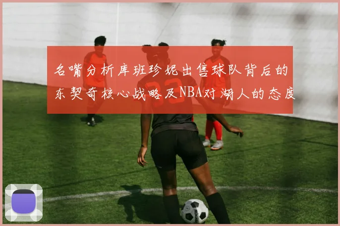 名嘴分析库班珍妮出售球队背后的东契奇核心战略及NBA对湖人的态度