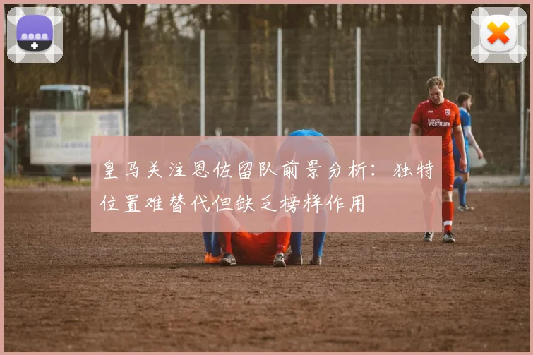 皇马关注恩佐留队前景分析：独特位置难替代但缺乏榜样作用