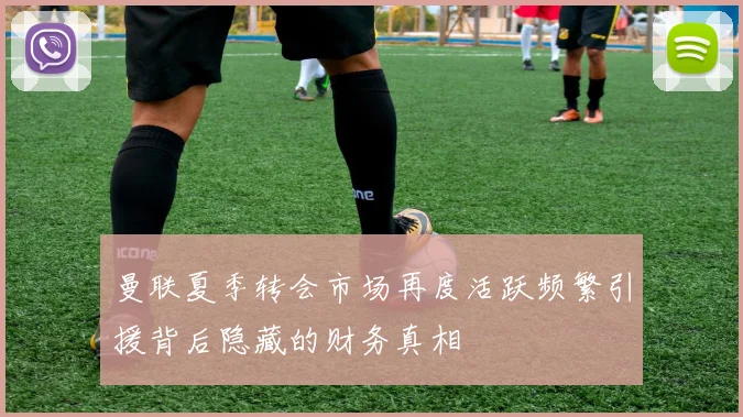 曼联夏季转会市场再度活跃频繁引援背后隐藏的财务真相