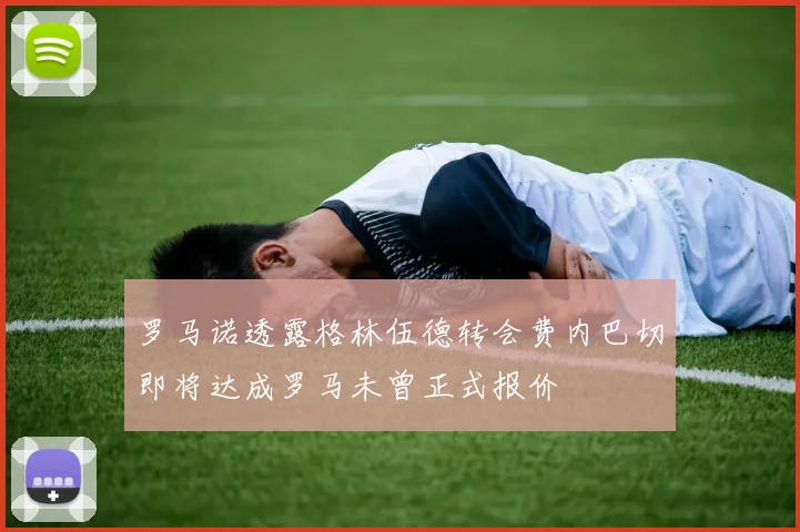 罗马诺透露格林伍德转会费内巴切即将达成罗马未曾正式报价