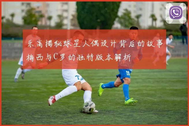 乐高揭秘球星人偶设计背后的故事梅西与C罗的独特版本解析