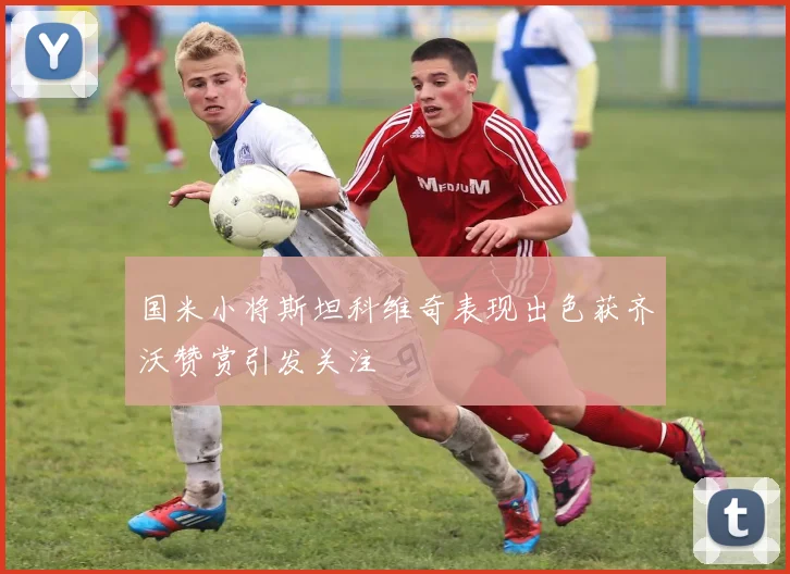 国米小将斯坦科维奇表现出色获齐沃赞赏引发关注