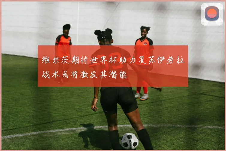 维尔茨期待世界杯助力复苏伊劳拉战术或将激发其潜能