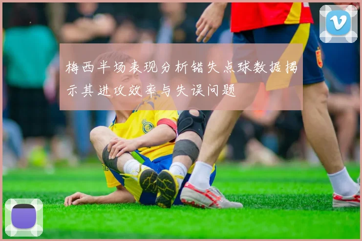 梅西半场表现分析错失点球数据揭示其进攻效率与失误问题